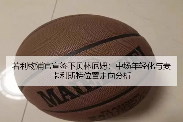 若利物浦官宣签下贝林厄姆：中场年轻化与麦卡利斯特位置走向分析