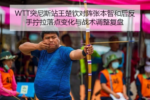 WTT突尼斯站王楚钦对阵张本智和后反手拧拉落点变化与战术调整复盘